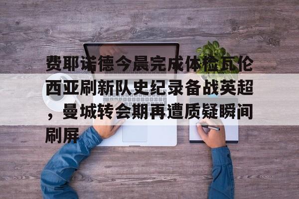 爱游戏APP-费耶诺德今晨完成体检瓦伦西亚刷新队史纪录备战英超，曼城转会期再遭质疑瞬间刷屏